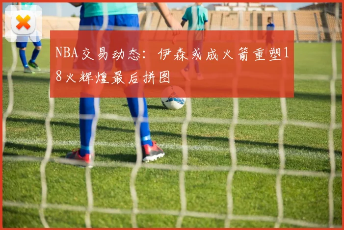 NBA交易动态：伊森或成火箭重塑18火辉煌最后拼图