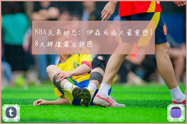 NBA交易动态：伊森或成火箭重塑18火辉煌最后拼图