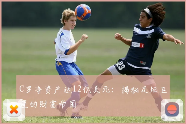 C罗净资产达12亿美元：揭秘足坛巨星的财富帝国