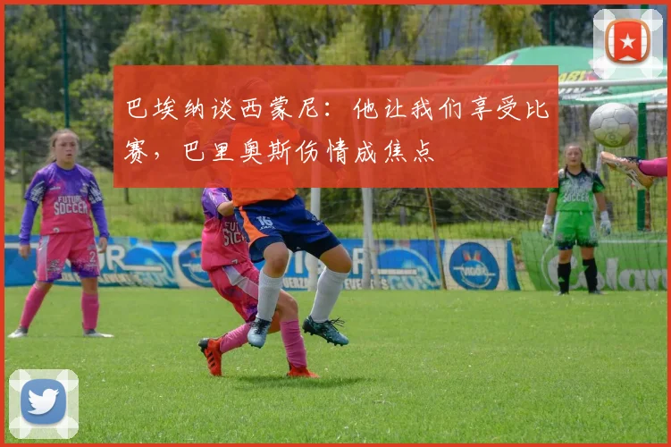 巴埃纳谈西蒙尼：他让我们享受比赛，巴里奥斯伤情成焦点