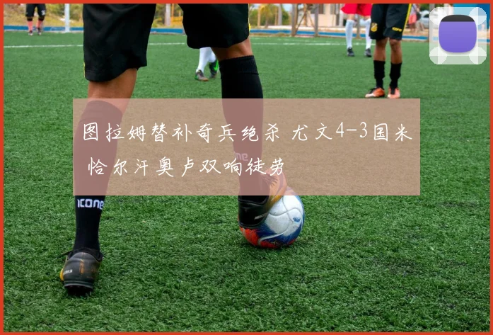 图拉姆替补奇兵绝杀 尤文4-3国米 恰尔汗奥卢双响徒劳