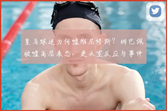 皇马球迷为何嘘维尼修斯？姆巴佩被嘘高层表态，更衣室反应与事件进展解读