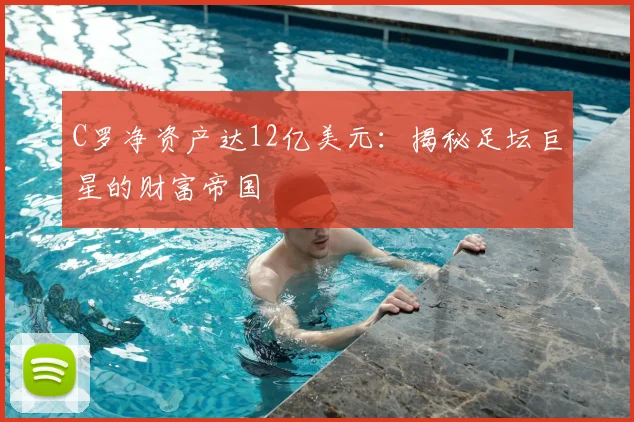 C罗净资产达12亿美元：揭秘足坛巨星的财富帝国
