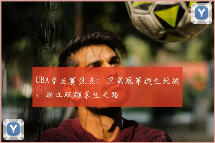 CBA季后赛焦点：卫冕冠军迎生死战，浙江双雄求生之路