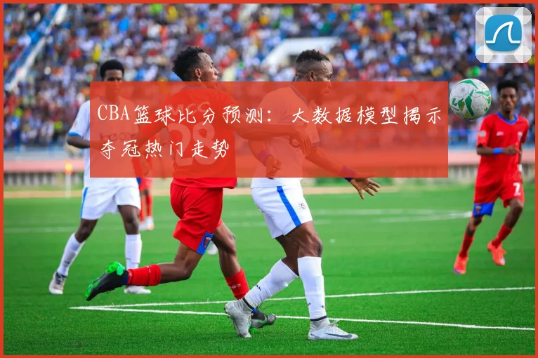 CBA篮球比分预测：大数据模型揭示夺冠热门走势