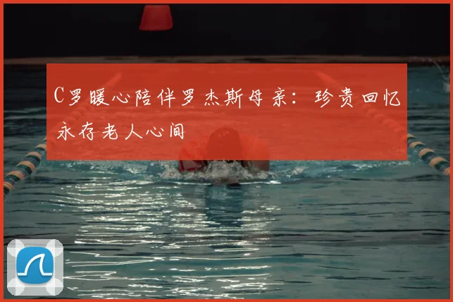 C罗暖心陪伴罗杰斯母亲:珍贵回忆永存老人心间