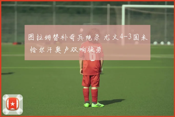 图拉姆替补奇兵绝杀 尤文4-3国米 恰尔汗奥卢双响徒劳