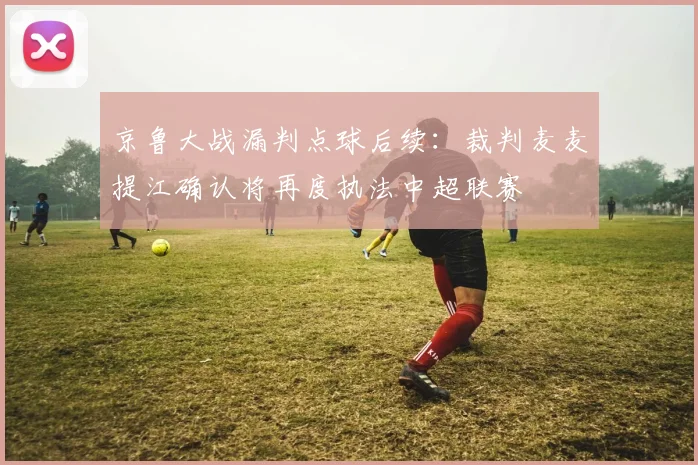京鲁大战漏判点球后续:裁判麦麦提江确认将再度执法中超联赛