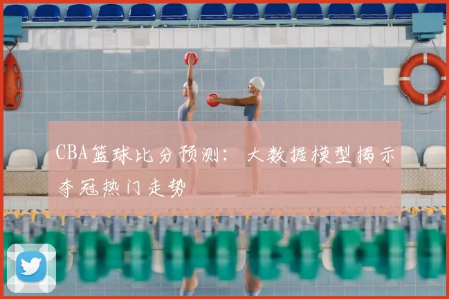 CBA篮球比分预测：大数据模型揭示夺冠热门走势