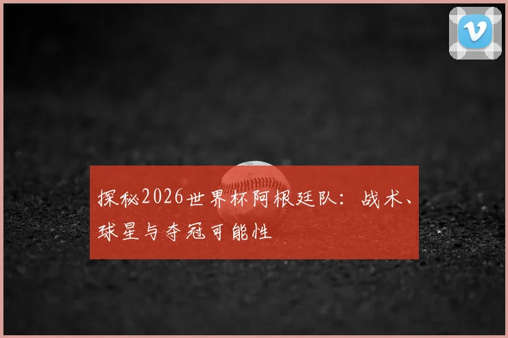 探秘2026世界杯阿根廷队：战术、球星与夺冠可能性