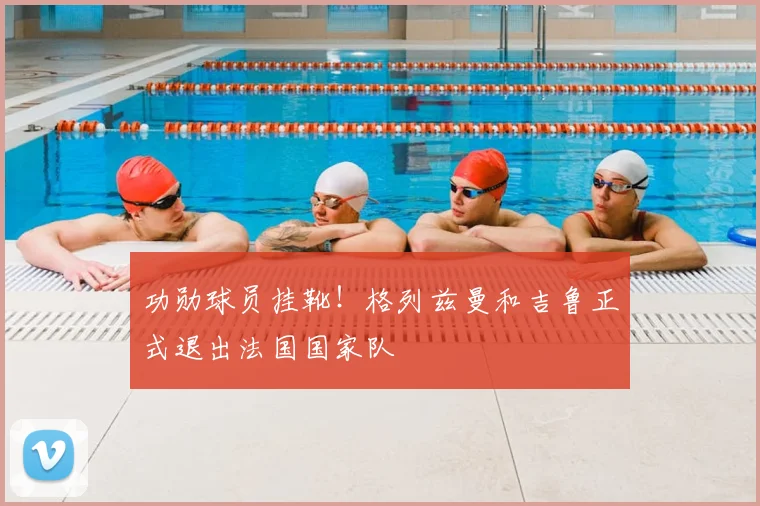 功勋球员挂靴！格列兹曼和吉鲁正式退出法国国家队