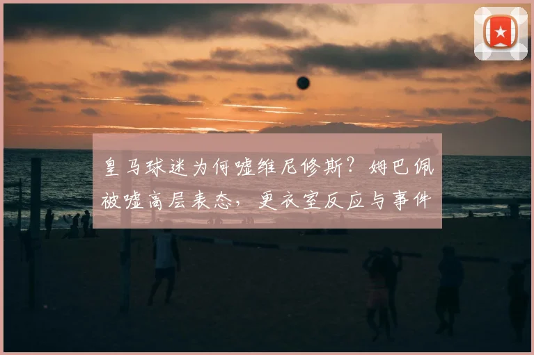 皇马球迷为何嘘维尼修斯？姆巴佩被嘘高层表态，更衣室反应与事件进展解读