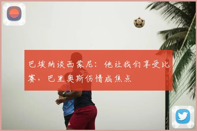 巴埃纳谈西蒙尼:他让我们享受比赛,巴里奥斯伤情成焦点