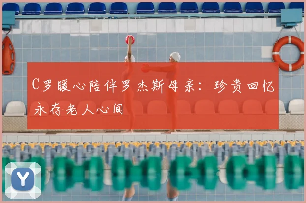 C罗暖心陪伴罗杰斯母亲：珍贵回忆永存老人心间