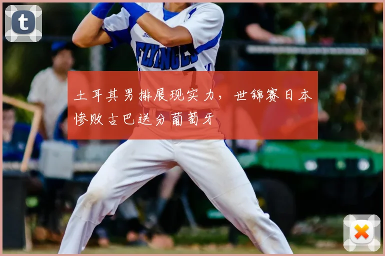 土耳其男排展现实力，世锦赛日本惨败古巴送分葡萄牙
